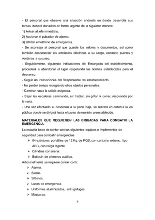 9
- El personal que observe una situación anómala en donde desarrolla sus
tareas, deberá dar aviso en forma urgente de la siguiente manera:
1) Avisar al jefe inmediato.
2) Accionar el pulsador de alarma.
3) Utilizar el teléfono de emergencia.
- Se aconseja al personal que guarde los valores y documentos, así como
también desconectar los artefactos eléctricos a su cargo, cerrando puertas y
ventanas a su paso.
- Seguidamente, siguiendo indicaciones del Encargado del establecimiento,
procederá a abandonar el lugar respetando las normas establecidas para el
descenso.
- Seguir las instrucciones del Responsable del establecimiento.
- No perder tiempo recogiendo otros objetos personales.
- Caminar hacia la salida asignada.
- Bajar las escaleras caminando, sin hablar, sin gritar ni correr, respirando por
la nariz.
- Una vez efectuado el descenso a la parte baja, se retirará en orden a la vía
pública donde se dirigirá hacia el punto de reunión preestablecido.
MATERIALES QUE REQUIEREN LAS BRIGADAS PARA COMBATIR LA
EMERGENCIA.
La escuela bebe de contar con los siguientes equipos e implementos de
seguridad para combatir emergencias:
 04 extintores portátiles de 12 Kg. de PQS, con cartucho externo, tipo
ABC, con carga vigente.
 Cilindros con arena.
 Botiquín de primeros auxilios.
Adicionalmente se requiere contar con5:
 Alarma.
 Sirena.
 Silbatos.
 Luces de emergencia.
 Uniformes aluminizados, anti ignífugos.
 Máscaras.
 