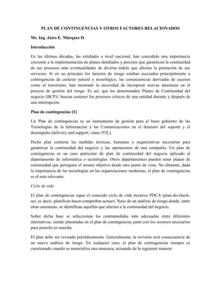 PLAN DE CONTINGENCIAS Y OTROS FACTORES RELACIONADOS
Ms. Ing. Jairo E. Márquez D.
Introducción
En las últimas décadas, las entidades a nivel nacional, han concedido una importancia
creciente a la implementación de planes detallados y precisos que garanticen la continuidad
de sus procesos ante eventualidades de diversa índole que afecten la prestación de sus
servicios. Si en un principio los factores de riesgo estaban asociados principalmente a
contingencias de carácter natural y tecnológico, las consecuencias derivadas de sucesos
como el terrorismo, han mostrado la necesidad de incorporar nuevas amenazas en el
proceso de gestión del riesgo. Es así, que los denominados Planes de Continuidad del
negocio (BCP)1 buscan sostener los procesos críticos de una entidad durante y después de
una interrupción.
Plan de contingencias [1]
Un Plan de contingencias es un instrumento de gestión para el buen gobierno de las
Tecnologías de la Información y las Comunicaciones en el dominio del soporte y el
desempeño (delivery and support, véase ITIL).
Dicho plan contiene las medidas técnicas, humanas y organizativas necesarias para
garantizar la continuidad del negocio y las operaciones de una compañía. Un plan de
contingencias es un caso particular de plan de continuidad del negocio aplicado al
departamento de informática o tecnologías. Otros departamentos pueden tener planes de
continuidad que persiguen el mismo objetivo desde otro punto de vista. No obstante, dada
la importancia de las tecnologías en las organizaciones modernas, el plan de contingencias
es el más relevante.
Ciclo de vida
El plan de contingencias sigue el conocido ciclo de vida iterativo PDCA (plan-do-check-
act, es decir, planificar-hacer-comprobar-actuar). Nace de un análisis de riesgo donde, entre
otras amenazas, se identifican aquellas que afectan a la continuidad del negocio.
Sobre dicha base se seleccionan las contramedidas más adecuadas entre diferentes
alternativas, siendo plasmadas en el plan de contingencias junto con los recursos necesarios
para ponerlo en marcha.
El plan debe ser revisado periódicamente. Generalmente, la revisión será consecuencia de
un nuevo análisis de riesgo. En cualquier caso, el plan de contingencias siempre es
cuestionado cuando se materializa una amenaza, actuando de la siguiente manera:
 