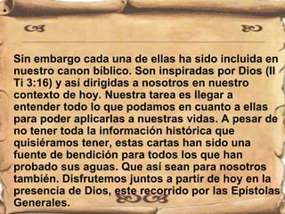 •
Sin embargo cada una de ellas ha sido incluida en
nuestro canon bíblico. Son inspiradas por Dios (II
Ti 3:16) y así dirigidas a nosotros en nuestro
contexto de hoy. Nuestra tarea es llegar a
entender todo lo que podamos en cuanto a ellas
para poder aplicarlas a nuestras vidas. A pesar de
no tener toda la información histórica que
quisiéramos tener, estas cartas han sido una
fuente de bendición para todos los que han
probado sus aguas. Que así sean para nosotros
también. Disfrutemos juntos a partir de hoy en la
presencia de Dios, este recorrido por las Epístolas
Generales.
 