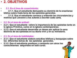• 2. OBJETIVOS
• 2.1. En el área de conocimiento:
• 2.1.1. Que el estudiante demuestre su dominio de la enseñanza
bíblica sobre Cada tema de las epístolas generales.
• 2.1.2. Que el estudiante conozca y entienda las circunstancias y
motivos que Llevaron a los autores a escribir cada carta.
• 2.2. En el área de actitud:
• 2.2.1. Que el estudiante valore la importancia de las epístolas tanto en
la iglesia Primitiva, como en la iglesia contemporánea.
• 2.2.2. Que el estudiante desarrolle un deseo por aplicar la sana
doctrina de las epístolas en su diario vivir y en su ministerio.
• 2.3. En el área de habilidades:
• 2.3.1. Que el estudiante elabore estudios bíblicos y bosquejos sobre
los diferentes temas de las epístolas generales.
• 2.3.2. Que el estudiante predique y comparta con otros los
conocimientos adquiridos en este curso.
 