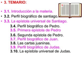 • 3. TEMARIO:
• 3.1. Introducción a la materia.
• 3.2. Perfil biográfico de santiago.
• 3.3. La epístola universal de Santiago.
3.4. Perfil biográfico de Pedro.
3.5. Primera epístola de Pedro
3.6. Segunda epístola de Pedro.
3.7. Perfil biográfico de Juan.
3.8. Las cartas juaninas.
3.9. Perfil biográfico de Judas.
3.10. La epístola universal de Judas.
 