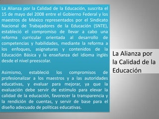 La Alianza por la Calidad de la Educación, suscrita el
15 de mayo del 2008 entre el Gobierno Federal y los
maestros de México representados por el Sindicato
Nacional de Trabajadores de la Educación (SNTE),
estableció el compromiso de llevar a cabo una
reforma curricular orientada al desarrollo de
competencias y habilidades, mediante la reforma a
los enfoques, asignaturas y contenidos de la
Educación Básica y la enseñanza del idioma inglés        La Alianza por
desde el nivel preescolar.                               la Calidad de la
Asimismo, estableció los compromisos de                  Educación
profesionalizar a los maestros y a las autoridades
educativas, y evaluar para mejorar, ya que la
evaluación debe servir de estímulo para elevar la
calidad de la educación, favorecer la transparencia y
la rendición de cuentas, y servir de base para el
diseño adecuado de políticas educativas.
 