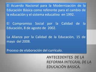 El Acuerdo Nacional para la Modernización de la
Educación Básica como referente para el cambio de
la educación y el sistema educativo en 1992.

El Compromiso Social por la Calidad de la
Educación, 8 de agosto de 2002.

La Alianza por la Calidad de la Educación, 15 de
mayo del 2008.

Proceso de elaboración del currículo.
                          ANTECEDENTES DE LA
                          REFORMA INTEGRAL DE LA
                          EDUCACIÓN BÁSICA.
 