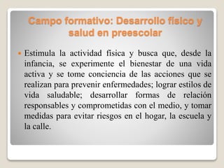 Campo formativo: Desarrollo físico y
salud en preescolar
 Estimula la actividad física y busca que, desde la
infancia, se experimente el bienestar de una vida
activa y se tome conciencia de las acciones que se
realizan para prevenir enfermedades; lograr estilos de
vida saludable; desarrollar formas de relación
responsables y comprometidas con el medio, y tomar
medidas para evitar riesgos en el hogar, la escuela y
la calle.
 