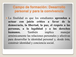 Campo de formación: Desarrollo
personal y para la convivencia
 La finalidad es que los estudiantes aprendan a
actuar con juicio crítico a favor de la
democracia, la libertad, la paz, el respeto a las
personas, a la legalidad y a los derechos
humanos. También implica manejar
armónicamente las relaciones personales y afectivas
para desarrollar la identidad personal y, desde ésta,
construir identidad y conciencia social.
 