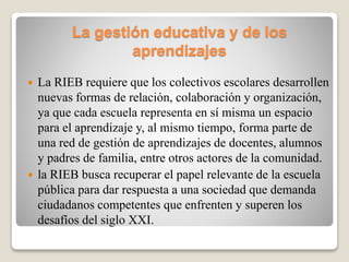La gestión educativa y de los
aprendizajes
 La RIEB requiere que los colectivos escolares desarrollen
nuevas formas de relación, colaboración y organización,
ya que cada escuela representa en sí misma un espacio
para el aprendizaje y, al mismo tiempo, forma parte de
una red de gestión de aprendizajes de docentes, alumnos
y padres de familia, entre otros actores de la comunidad.
 la RIEB busca recuperar el papel relevante de la escuela
pública para dar respuesta a una sociedad que demanda
ciudadanos competentes que enfrenten y superen los
desafíos del siglo XXI.
 