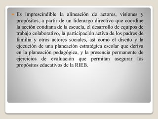  Es imprescindible la alineación de actores, visiones y
propósitos, a partir de un liderazgo directivo que coordine
la acción cotidiana de la escuela, el desarrollo de equipos de
trabajo colaborativo, la participación activa de los padres de
familia y otros actores sociales, así como el diseño y la
ejecución de una planeación estratégica escolar que deriva
en la planeación pedagógica, y la presencia permanente de
ejercicios de evaluación que permitan asegurar los
propósitos educativos de la RIEB.
 