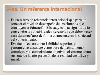Pisa. Un referente internacional
 Es un marco de referencia internacional que permite
conocer el nivel de desempeño de los alumnos que
concluyen la Educación Básica, y evalúa algunos de los
conocimientos y habilidades necesarios que deben tener
para desempeñarse de forma competente en la sociedad
del conocimiento.
 Evalúa: la lectura como habilidad superior, el
pensamiento abstracto como base del pensamiento
complejo, y el conocimiento objetivo del entorno como
sustento de la interpretación de la realidad científica y
social.
 