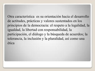 Otra característica es su orientación hacia el desarrollo
de actitudes, prácticas y valores sustentados en los
principios de la democracia: el respeto a la legalidad, la
igualdad, la libertad con responsabilidad, la
participación, el diálogo y la búsqueda de acuerdos; la
tolerancia, la inclusión y la pluralidad, así como una
ética
 