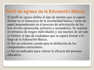 Perfil de egreso de la Educación Básica.
El perfil de egreso define el tipo de alumno que se espera
formar en el transcurso de la escolaridad básica y tiene un
papel preponderante en el proceso de articulación de los
tres niveles (preescolar, primaria y secundaria). Se expresa
en términos de rasgos individuales y sus razones de ser son:
a) Definir el tipo de ciudadano que se espera formar a lo
largo de la Educación Básica.
b) Ser un referente común para la definición de los
componentes curriculares.
c) Ser un indicador para valorar la eficacia del proceso
educativo.
 