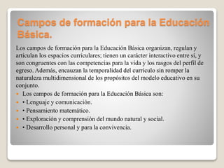 Campos de formación para la Educación
Básica.
Los campos de formación para la Educación Básica organizan, regulan y
articulan los espacios curriculares; tienen un carácter interactivo entre sí, y
son congruentes con las competencias para la vida y los rasgos del perfil de
egreso. Además, encauzan la temporalidad del currículo sin romper la
naturaleza multidimensional de los propósitos del modelo educativo en su
conjunto.
 Los campos de formación para la Educación Básica son:
 • Lenguaje y comunicación.
 • Pensamiento matemático.
 • Exploración y comprensión del mundo natural y social.
 • Desarrollo personal y para la convivencia.
 