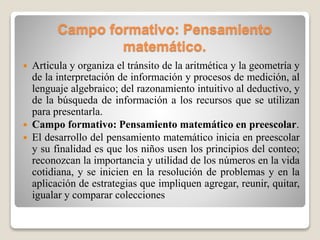 Campo formativo: Pensamiento
matemático.
 Articula y organiza el tránsito de la aritmética y la geometría y
de la interpretación de información y procesos de medición, al
lenguaje algebraico; del razonamiento intuitivo al deductivo, y
de la búsqueda de información a los recursos que se utilizan
para presentarla.
 Campo formativo: Pensamiento matemático en preescolar.
 El desarrollo del pensamiento matemático inicia en preescolar
y su finalidad es que los niños usen los principios del conteo;
reconozcan la importancia y utilidad de los números en la vida
cotidiana, y se inicien en la resolución de problemas y en la
aplicación de estrategias que impliquen agregar, reunir, quitar,
igualar y comparar colecciones
 