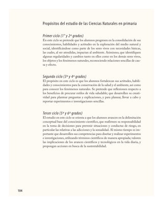104
Propósitos del estudio de las Ciencias Naturales en primaria
Primer ciclo (1° y 2º grados)
En este ciclo se pretende que los alumnos progresen en la consolidación de sus
conocimientos, habilidades y actitudes en la exploración del medio natural y
social, identificándose como parte de los seres vivos con necesidades básicas,
las cuales, al ser atendidas, impactan al ambiente. Asimismo, que identifiquen
algunas regularidades y cambios tanto en ellos como en los demás seres vivos,
los objetos y los fenómenos naturales,reconociendo relaciones sencillas de cau-
sa y efecto.
Segundo ciclo (3º y 4º grados)
El propósito en este ciclo es que los alumnos fortalezcan sus actitudes, habili-
dades y conocimientos para la conservación de la salud y el ambiente, así como
para conocer los fenómenos naturales. Se pretende que reflexionen respecto a
los beneficios de procurar estilos de vida saludable; que desarrollen su creati-
vidad para plantear preguntas y explicaciones, y para planear, llevar a cabo y
reportar experimentos e investigaciones sencillas.
Tercer ciclo (5º y 6º grados)
El estudio en este ciclo se orienta a que los alumnos avancen en la delimitación
conceptual base del conocimiento científico, que reafirmen su responsabilidad
en la toma de decisiones para prevenir situaciones y conductas de riesgo, en
particular las relativas a las adicciones y la sexualidad. Al mismo tiempo es im-
portante que desarrollen sus competencias para diseñar y realizar experimentos
e investigaciones, utilizando términos científicos de manera apropiada; valoren
las implicaciones de los avances científicos y tecnológicos en la vida diaria, y
propongan acciones en busca de la sustentabilidad.
CIENCIAS NAT.indd 104 23/7/08 09:36:36
 