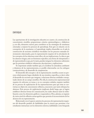 105
ENFOQUE
Las aportaciones de la investigación educativa en cuanto a la construcción de
conocimiento científico proporcionan criterios epistemológicos y didácticos
y, con ello, elementos nuevos para considerar en las estrategias de enseñanza
orientadas a mejorar los procesos de aprendizaje. Este giro en relación con la
concepción de la enseñanza y el aprendizaje implica desarrollar en el aula la
construcción de nociones científicas vinculadas con los procesos naturales di-
rectamente relacionados, pues la representación requiere de la articulación de
los conceptos,de las relaciones entre ellos y de sus implicaciones.La idea es que
los alumnos tengan, ante un fenómeno específico, una forma de interpretarlo o
de representárselo y que,por lo tanto,puedan integrar los elementos suficientes
que les permitan establecer inferencias, descripciones y explicaciones.
Es importante señalar también que, al considerar la naturaleza cambiante
y dinámica de las representaciones, es posible relacionarlas con los enfoques
constructivistas y de desarrollo de competencias.
El desarrollo del concepto o de la representación científica ocurre en pro-
cesos relativamente largos alrededor de una temática específica, es decir sobre
el desarrollo de nociones que integran y relacionan diversas entidades concep-
tuales dentro de un campo científico. Por ello, la construcción representacional
requiere de enfocarse en temas y no en conceptos aislados; requiere también
de un proceso de explicitación de las representaciones para que éstas se con-
viertan en objeto de conocimiento reflexivo, consciente y por tanto útil para los
alumnos. Este proceso de explicitación implicará, desde luego, que se logren
establecer diversas formas de comunicación, las cuales abarcan tanto la verba-
lización como los elementos gráficos y esquemáticos. Pero, además, se requiere
de cierto nivel de reflexión metacognitiva que permita el reconocimiento de los
alcances de esa representación.
Relacionado con el aspecto anterior, los procesos de representación requie-
ren del desarrollo paralelo de habilidades para la ciencia que permitan a los
estudiantes interactuar con los elementos externos,habilidades como búsqueda
CIENCIAS NAT.indd 105 23/7/08 09:36:36
 