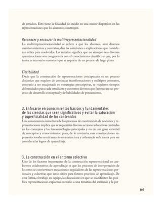 107
de estudios. Esto tiene la finalidad de incidir en una menor dispersión en las
representaciones que los alumnos construyen.
Reconocer y encauzar la multirrepresentacionalidad
La multirrepresentacionalidad se refiere a que los alumnos, ante diversos
cuestionamientos y contextos, dan las soluciones o explicaciones que conside-
ran útiles para resolverlos. Lo anterior significa que no siempre esas diversas
aproximaciones son congruentes con el conocimiento científico y que, por lo
tanto, es necesario reconocer que se requiere de un proceso de largo plazo.
Flexibilidad
Dado que la construcción de representaciones conceptuales es un proceso
dinámico que requiere de continuas transformaciones y múltiples contextos,
contrario a ser encajonado en estrategias prescriptivas, se requieren tiempos
diferenciados para cada estudiante y contextos diversos que favorezcan sus pro-
cesos de desarrollo conceptual y de habilidades de pensamiento.
2. Enfocarse en conocimientos básicos y fundamentales
de las ciencias que sean significativos y evitar la saturación
y superficialidad de los contenidos
Una consecuencia inmediata de los procesos de construcción de nociones y re-
presentaciones implica que se requerirán diversas acciones educativas centradas
en los conceptos y las fenomenologías principales y no en una gran variedad
de conceptos y conocimientos; pues, de lo contrario, esas construcciones re-
presentacionales no alcanzarán una estructura y coherencia suficientes para ser
consideradas logros de aprendizaje.
3. La construcción en el entorno colectivo
Uno de los factores importantes de la construcción representacional en am-
bientes colaborativos de aprendizaje es que los procesos de interpretación de
los otros se convierten en mecanismos reguladores de las representaciones per-
sonales y colectivas que serán útiles para futuros procesos de aprendizaje. De
esta forma, el trabajo en equipo, las discusiones en que se manifiesten las posi-
bles representaciones explícitas en torno a una temática del currículo y la per-
CIENCIAS NAT.indd 107 23/7/08 09:36:37
 