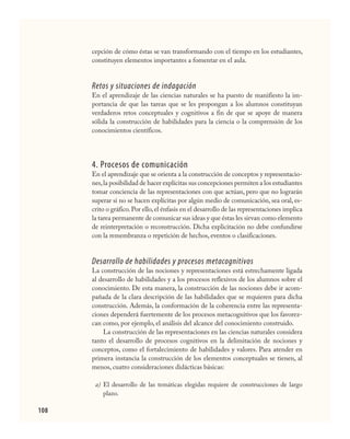 108
cepción de cómo éstas se van transformando con el tiempo en los estudiantes,
constituyen elementos importantes a fomentar en el aula.
Retos y situaciones de indagación
En el aprendizaje de las ciencias naturales se ha puesto de manifiesto la im-
portancia de que las tareas que se les propongan a los alumnos constituyan
verdaderos retos conceptuales y cognitivos a fin de que se apoye de manera
sólida la construcción de habilidades para la ciencia o la comprensión de los
conocimientos científicos.
4. Procesos de comunicación
En el aprendizaje que se orienta a la construcción de conceptos y representacio-
nes,la posibilidad de hacer explícitas sus concepciones permiten a los estudiantes
tomar conciencia de las representaciones con que actúan, pero que no lograrán
superar si no se hacen explícitas por algún medio de comunicación, sea oral, es-
crito o gráfico.Por ello,el énfasis en el desarrollo de las representaciones implica
la tarea permanente de comunicar sus ideas y que éstas les sirvan como elemento
de reinterpretación o reconstrucción. Dicha explicitación no debe confundirse
con la remembranza o repetición de hechos, eventos o clasificaciones.
Desarrollo de habilidades y procesos metacognitivos
La construcción de las nociones y representaciones está estrechamente ligada
al desarrollo de habilidades y a los procesos reflexivos de los alumnos sobre el
conocimiento. De esta manera, la construcción de las nociones debe ir acom-
pañada de la clara descripción de las habilidades que se requieren para dicha
construcción. Además, la conformación de la coherencia entre las representa-
ciones dependerá fuertemente de los procesos metacognitivos que los favorez-
can como, por ejemplo, el análisis del alcance del conocimiento construido.
La construcción de las representaciones en las ciencias naturales considera
tanto el desarrollo de procesos cognitivos en la delimitación de nociones y
conceptos, como el fortalecimiento de habilidades y valores. Para atender en
primera instancia la construcción de los elementos conceptuales se tienen, al
menos, cuatro consideraciones didácticas básicas:
El desarrollo de las temáticas elegidas requiere de construcciones de largo
plazo.
a)
CIENCIAS NAT.indd 108 23/7/08 09:36:37
 