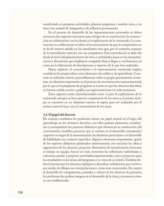 110
manifestada en proponer actividades, plantear preguntas y resolver retos, y en
tener una actitud de indagación y de reflexión permanentes.
En el proceso de desarrollo de las representaciones personales se deben
reconocer dos aspectos necesarios para el logro de su construcción: la construc-
ción en colaboración con los demás y la explicitación de lo construido.La cons-
trucción en colaboración se refiere al reconocimiento de que la comprensión no
se da de manera aislada en los estudiantes sino que, por el contrario, requiere
de la interrelación estrecha con sus compañeros. Esta interrelación se debe dar
desde el inicio del planteamiento de retos y actividades, hasta en las interpreta-
ciones y discusiones que impliquen compartir ideas y llegar a conclusiones, así
como en la elaboración de descripciones y reportes de lo que han analizado.
Hacer explícito el conocimiento o la representación construida implica
considerar las propias ideas como elementos de análisis y de aprendizaje.Cons-
truir un referente externo para reflexionar sobre su propio pensamiento consti-
tuye un elemento importante en el proceso de reconstrucción representacional,
por lo que en la propuesta de programa se insiste en que los alumnos describan
en formas verbal, escrita o gráfica sus representaciones en todo momento.
Estos aspectos están interrelacionados entre sí pues la explicitación de lo
construido siempre se hace para la comprensión de los otros y, al mismo tiem-
po, se convierte en un elemento externo al sujeto, para ser analizado por él
mismo como lo hace con el conocimiento de los otros.
4.2. El papel del docente
De manera correlativa los profesores tienen un papel central en el logro del
aprendizaje en los términos descritos, son ellos quienes planearán, coordina-
rán y acompañarán los procesos didácticos que favorezcan la construcción del
conocimiento científico, procesos que se centran en el desarrollo conceptual y
cognitivo en lugar de la memorización, las destrezas particulares o el desarrollo
de habilidades sin contexto específico. Algunos elementos importantes, aparte
de los aspectos didácticos planteados anteriormente, son escuchar las ideas y
argumentos de los alumnos, proponer alternativas de interpretación, fomentar
el trabajo en equipo, buscar en todo momento las reflexiones individuales y
colectivas,ayudar a proponer actividades experimentales,retos y proyectos para
los estudiantes en los temas del programa y en otros de su interés.También de-
ben fomentar que los alumnos expliquen y describan verbalmente,por escrito o
por medio de dibujos sus interpretaciones y éstas sean comentadas. En cuanto
al desarrollo de competencias, actitudes y valores en los alumnos de primaria,
los profesores las podrán integrar en el desarrollo de la clase, y reconocer cómo
se van estableciendo.
CIENCIAS NAT.indd 110 23/7/08 09:36:37
 