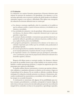 111
4.3. Evaluación
La evaluación con carácter formativo proporciona al docente elementos para
mejorar los procesos de enseñanza y de aprendizaje, y los alumnos, a su vez,
necesitan apreciarla como un proceso continuo de ayuda,basado en la reflexión
sistemática respecto a sus avances y dificultades. Para aplicar esta concepción
de evaluación los docentes deberían tener en cuenta que:
Los alumnos construyen significados sobre los contenidos en la medida en
que les atribuyen sentido y a partir de factores afectivos y de afinidad con sus
intereses y necesidades.
Las actividades de evaluación –y las de aprendizaje– deben presentar situacio-
nes diversas, y los alumnos deben comprender claramente qué se espera que
aprendan o sepan hacer.
Es necesario diseñar actividades e instrumentos que permitan detectar la ca-
pacidad de utilizar lo aprendido para enfrentar situaciones, establecer relacio-
nes y explicar hechos, entre otras habilidades.
La progresiva participación y autonomía de los alumnos en las tareas es un
indicador importante para verificar que las actividades están produciendo el
aprendizaje esperado.
Es esencial aprovechar los resultados obtenidos por los alumnos para revisar a
la vez la propia planeación y la práctica docente con que se desarrolló.
Es importante orientar a los estudiantes para que practiquen la autoevalua-
ción y coevaluación,ya que éstas les proporcionan información relevante de su
desarrollo cognitivo y afectivo.
Respecto del último punto, es necesario ayudar a los alumnos a detectar
las causas de sus posibles errores y que se fijen también en sus aciertos, estimu-
lándolos a realizar aportaciones positivas y a aceptar las sugerencias que se les
propongan para superar las dificultades.
Se pueden utilizar diversos instrumentos y recursos que aportan informa-
ción cualitativa y cuantitativa relevante en relación con los avances y logros en
el aprendizaje de los alumnos. En ese sentido, se deberán considerar diversas
estrategias de evaluación, teniendo presentes sus alcances y limitaciones, ade-
cuarlas considerando las características y necesidades de los alumnos y aplicar-
las siempre en su sentido formativo.
A continuación se mencionan sólo algunas de las posibilidades para eva-
luar conceptos, procedimientos y actitudes; corresponde al maestro elegir, de
entre éstas y otras que conozca,las más adecuadas para procurar una evaluación
integral de los contenidos con base en los propósitos y aprendizajes esperados.
a)
b)
c)
d)
e)
f)
CIENCIAS NAT.indd 111 23/7/08 09:36:37
 