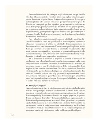 112
Evaluar el dominio de los conceptos implica interpretar en qué medida
éstos han sido comprendidos y resultan útiles para explicar situaciones, pro-
cesos o fenómenos. Algunas formas de evaluar la comprensión de conceptos
incluyen: plantear a los alumnos situaciones que permitan revelar el grado de
delimitación conceptual que han logrado o que reconozcan en qué casos se
aplica. Por ejemplo, puede pedírseles que describan con sus propias palabras,
que representen mediante dibujos o algún organizador gráfico (puede ser un
mapa conceptual), que hagan una exposición temática oral, que identifiquen o
expongan ejemplos donde se use el concepto y que lo apliquen en la solución
de situaciones problemáticas.
Para evaluar los procedimientos en términos de habilidades adquiridas du-
rante el desarrollo del curso, hay que identificar hasta qué punto los alumnos
reflexionan y son capaces de utilizar sus habilidades de manera consciente en
diversas situaciones o en nuevas tareas. En este caso se pueden plantear activi-
dades que los lleven a conocer y dominar la habilidad o procedimiento, saber
usarlo en situaciones específicas y avanzar en su generalización para aplicarlo
en otras situaciones, o bien, seleccionar entre una serie de habilidades y proce-
dimientos el más adecuado para resolver un problema.
En la evaluación de actitudes, el propósito es conocer la disposición de
los alumnos, para valorar la coherencia entre las intenciones expresadas y sus
comportamientos en diversas situaciones de interacción social. Asimismo, es
importante conocer el nivel de reflexión en torno de los posibles cambios de su
propia actuación en situaciones similares. Para ello es conveniente desarrollar
estrategias en las que los alumnos clarifiquen sus actitudes, el valor que les dan
como una necesidad personal y social, y que analicen algunas razones cientí-
ficas, sociales y culturales en que se basan esas disposiciones para actuar. Una
buena opción para la evaluación integral de conceptos, habilidades y actitudes
es usar las rúbricas o matrices de valoración.
4.4.Trabajo por proyectos
La aproximación que se hace al trabajo por proyectos a lo largo de la educación
primaria tiene por objeto motivar a los alumnos en el estudio de las ciencias
naturales al permitirles enfocarse en temas cercanos a sus intereses. Al trabajar
de manera gradual y de manera colaborativa sus propios proyectos, se preten-
de que los alumnos desarrollen y fortalezcan habilidades organizacionales y
de autocontrol para integrarse en la sociedad. El fin que se busca es practicar
aquellas habilidades que en su conjunto llevarán a dominar destrezas útiles en
los ambientes en que se verán involucrados los estudiantes ya sea de trabajo,
en su entorno familiar o en contextos sociales donde su aplicación puede ser
importante para incidir efectivamente en los problemas que identifiquen.
CIENCIAS NAT.indd 112 23/7/08 09:36:37
 