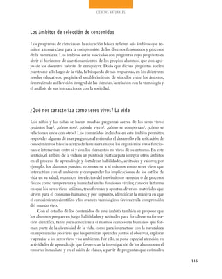ciencias naturales
115
Los ámbitos de selección de contenidos
Los programas de ciencias en la educación básica refieren seis ámbitos que re-
miten a temas clave para la comprensión de los diversos fenómenos y procesos
de la naturaleza. Los ámbitos están asociados con preguntas cuyo propósito es
abrir el horizonte de cuestionamientos de los propios alumnos, que con apo-
yo de los docentes habrán de enriquecer. Dado que dichas preguntas suelen
plantearse a lo largo de la vida, la búsqueda de sus respuestas, en los diferentes
niveles educativos, propicia el establecimiento de vínculos entre los ámbitos,
favoreciendo así la visión integral de las ciencias, la relación con la tecnología y
el análisis de sus interacciones con la sociedad.
¿Qué nos caracteriza como seres vivos? La vida
Los niños y las niñas se hacen muchas preguntas acerca de los seres vivos:
¿cuántos hay?, ¿cómo son?, ¿dónde viven?, ¿cómo se comportan?, ¿cómo se
relacionan unos con otros? Los contenidos incluidos en este ámbito permiten
responder algunas de esas preguntas al estimular el desarrollo y la aplicación de
conocimientos básicos acerca de la manera en que los organismos vivos funcio-
nan e interactúan entre sí y con los elementos no vivos de su entorno. En este
sentido, el ámbito de la vida es un punto de partida para integrar otros ámbitos
en el proceso de aprendizaje y fortalecer habilidades, actitudes y valores; por
ejemplo, los alumnos pueden: reconocerse a sí mismos como seres vivos que
interactúan con el ambiente y comprender las implicaciones de los estilos de
vida en su salud; reconocer los efectos del movimiento terrestre o de procesos
físicos como temperatura y humedad en las funciones vitales; conocer la forma
en que los seres vivos utilizan, transforman y aportan diversos materiales que
sirven para el consumo humano; y por supuesto, identificar la manera en que
el conocimiento científico y los avances tecnológicos favorecen la comprensión
del mundo vivo.
Con el estudio de los contenidos de este ámbito también se propone que
los alumnos pongan en juego habilidades y actitudes para fortalecer su forma-
ción científica, tanto para conocerse a sí mismos como seres humanos que for-
man parte de la diversidad de la vida, como para interactuar con la naturaleza
en experiencias positivas que les permitan aprender juntos al observar, explorar
y apreciar a los seres vivos y su ambiente. Por ello, se pone especial atención en
actividades de aprendizaje que favorezcan la investigación de los alumnos en el
entorno inmediato y en el salón de clases, a partir de preguntas que estimulen
CIENCIAS NAT.indd 115 23/7/08 09:36:38
 