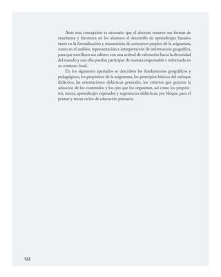 122
Ante esta concepción es necesario que el docente renueve sus formas de
enseñanza y favorezca en los alumnos el desarrollo de aprendizajes basados
tanto en la formalización y transmisión de conceptos propios de la asignatura,
como en el análisis, representación e interpretación de información geográfica,
para que movilicen sus saberes con una actitud de valoración hacia la diversidad
del mundo y con ello puedan participar de manera responsable e informada en
su contexto local.
En los siguientes apartados se describen los fundamentos geográficos y
pedagógicos, los propósitos de la asignatura, los principios básicos del enfoque
didáctico, las orientaciones didácticas generales, los criterios que guiaron la
selección de los contenidos y los ejes que los organizan, así como los propósi­
tos, temas, aprendizajes esperados y sugerencias didácticas, por bloque, para el
primer y tercer ciclos de educación primaria.
GEOGRAFIA.indd 122 23/7/08 11:30:39
 