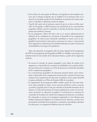 124
En los libros de tercer grado de Historia y Geografía de cada entidad se ob­
serva que el enfoque integrado que se estableció en los primeros años no se
alcanzó en este grado porque las dos disciplinas se presentan de manera sepa­
rada y se abordan en diferentes escalas de análisis.
A partir del cuarto año de primaria, a pesar de que ya se tiene un libro espe­
cífico de Geografía, es difícil alcanzar una articulación de los conocimientos
geográficos debido a que los contenidos se abordan de diversas maneras y no
existen ejes temáticos comunes.
En los programas y libros del tercer ciclo no se motiva suficientemente la
reflexión de los estudiantes, lo cual limita el desarrollo de las competencias
geográficas. Se observa poco desarrollo actitudinal en temas como la des­
igualdad socioeconómica entre países y personas, las causas y consecuencias
de la migración, la importancia de la biodiversidad para la especie humana, la
vulnerabilidad y los riesgos de la población.
Ante esta situación, se recuperan sólo los temas vigentes de los programas
de 1993 en los programas de Geografía de 2009 y se establece una mayor arti­
culación entre los tres niveles de la educación básica, a partir de los siguientes
criterios:
Se retoma el concepto de espacio geográfico como objeto de estudio de la
asignatura y se desarrollan los conceptos, las habilidades y las actitudes defini­
dos para educación secundaria, con el fin de promover un desarrollo articulado
de las competencias geográficas.
Los conocimientos geográficos de educación primaria tienen como antece­
dente el desarrollo de las competencias de preescolar y sientan las bases para
el logro de las competencias de educación secundaria y de los rasgos del perfil
de egreso, definidos en el Plan de Estudios 2006 de secundaria.
La organización de los programas 2009 se define a partir de cinco ejes temá­
ticos: espacio geográfico y mapas, recursos naturales, población y cultura, economía
y sociedad, y geografía para la vida, que articulan el desarrollo formativo de los
alumnos en educación primaria de manera gradual para contar con los refe­
rentes necesarios en educación secundaria. A continuación se muestran los
contenidos de los planes de estudio de la asignatura de primaria y secundaria.
En cada grado se cuenta con un programa organizado en cinco bloques para
facilitar la planeación didáctica y la evaluación de los alumnos, con base en la
presentación articulada de los propósitos,contenidos y aprendizajes esperados
de cada tema, y con sugerencias didácticas para los docentes.
•
•
•
•
•
•
GEOGRAFIA.indd 124 23/7/08 11:30:39
 