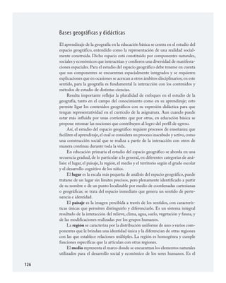126
Bases geográficas y didácticas
El aprendizaje de la geografía en la educación básica se centra en el estudio del
espacio geográfico, entendido como la representación de una realidad social­
mente construida. Dicho espacio está constituido por componentes naturales,
sociales y económicos que interactúan y confieren una diversidad de manifesta­
ciones espaciales. Para el estudio del espacio geográfico debe tenerse en cuenta
que sus componentes se encuentran espacialmente integrados y se requieren
explicaciones que en ocasiones se acercan a otros ámbitos disciplinarios; en este
sentido, para la geografía es fundamental la interacción con los contenidos y
métodos de estudio de distintas ciencias.
Resulta importante reflejar la pluralidad de enfoques en el estudio de la
geografía, tanto en el campo del conocimiento como en su aprendizaje; esto
permite ligar los contenidos geográficos con su expresión didáctica para que
tengan representatividad en el currículo de la asignatura. Aun cuando puede
estar más influida por unas corrientes que por otras, en educación básica se
propone retomar las nociones que contribuyen al logro del perfil de egreso.
Así, el estudio del espacio geográfico requiere procesos de enseñanza que
faciliten el aprendizaje,el cual se considera un proceso inacabado y activo,como
una construcción social que se realiza a partir de la interacción con otros de
manera continua durante toda la vida.
En educación primaria el estudio del espacio geográfico se aborda en una
secuencia gradual, de lo particular a lo general, en diferentes categorías de aná­
lisis: el lugar, el paisaje, la región, el medio y el territorio según el grado escolar
y el desarrollo cognitivo de los niños.
El lugar es la escala más pequeña de análisis del espacio geográfico, puede
tratarse de un lugar sin límites precisos, pero plenamente identificado a partir
de su nombre o de un punto localizable por medio de coordenadas cartesianas
o geográficas; se trata del espacio inmediato que genera un sentido de perte­
nencia e identidad.
El paisaje es la imagen percibida a través de los sentidos, con caracterís­
ticas únicas que permiten distinguirlo y diferenciarlo. Es un sistema integral
resultado de la interacción del relieve, clima, agua, suelo, vegetación y fauna, y
de las modificaciones realizadas por los grupos humanos.
La región se caracteriza por la distribución uniforme de uno o varios com­
ponentes que le brindan una identidad única y la diferencian de otras regiones
con las que establece relaciones múltiples. La región es homogénea y cumple
funciones específicas que la articulan con otras regiones.
El medio representa el marco donde se encuentran los elementos naturales
utilizados para el desarrollo social y económico de los seres humanos. Es el
GEOGRAFIA.indd 126 23/7/08 11:30:40
 