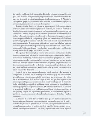 139
los grandes problemas de la humanidad. Desde los primeros grados el docente
guía a sus alumnos para plantearse preguntas relativas a su espacio inmediato
para que al concluir la primaria puedan explicar lo que sucede en él.Además,le
corresponde apoyar oportunamente a los alumnos en situaciones complejas de
aprendizaje, de acuerdo con su desarrollo cognitivo.
Las experiencias didácticas exitosas se logran a partir de la recuperación y
activación de los conocimientos previos de los niños, así como de plantearles
desafíos interesantes, susceptibles de ser enfrentados por ellos mismos, que los
conduzcan a obtener sus propias conclusiones; igualmente, se debe favorecer el
trabajo colaborativo con propósitos formativos claros y precisos,y proporcionar
diversas oportunidades de enriquecer y aplicar sus conocimientos, habilidades
y actitudes geográficas dentro y fuera del aula. En la medida en que el docente
varíe sus estrategias de enseñanza utilizará una mayor variedad de recursos
didácticos, principalmente mapas, tecnologías de la información y de la comu­
nicación, las bibliotecas de aula y escolar; dará un uso adecuado a los libros de
texto y materiales de apoyo, y a los atlas escolares.
El papel del docente implica orientar a los alumnos en la diferenciación
de conceptos de otras asignaturas, vinculados con procesos naturales, sociales,
económicos, culturales y políticos relacionados con los geográficos. Es conve­
niente que domine los contenidos y los presente a los niños con un rigor acorde
a su edad, para que comiencen a formarse una imagen de los problemas socia­
les, económicos y ambientales en distintas escalas espaciales; reflexionen sobre
sus causas y efectos, asuman una posición ante ellos, y actúen en consecuencia
desde sus ámbitos de acción.
A partir de su intervención, el docente puede motivar a los alumnos a
comprender la utilidad de las estrategias de aprendizaje y del conocimiento
geográfico que están contruyendo. Es importante que se encauce a los niños
hacia la comprensión de la realidad espacial, una vez que han expresado sus
ideas según su lógica de pensamiento. Este objetivo se logra con el desarrollo
de las habilidades cartográficas, la elaboración de modelos o la formulación de
debates por parte de los propios alumnos. De esta manera también se fomenta
el aprendizaje dialógico, en el cual la comparación de opiniones contribuye a
enriquecer y ampliar sus argumentos; por lo tanto, es indispensable la partici­
pación de los demás actores involucrados: alumnos, grupos de trabajo y padres
de familia.
Asimismo, el docente debe contribuir para que los alumnos sean capaces
de aprender por sí mismos; esto se consigue a partir del respeto por la indivi­
dualidad del proceso de aprendizaje de cada uno y no a partir de las enseñanzas
otorgadas; así, abandona su antiguo papel de repetidor de saberes para imple­
mentar estrategias de enseñanza afectivas y significativas, que varían según el
GEOGRAFIA.indd 139 23/7/08 11:30:42
 