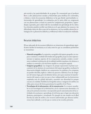 140
año escolar y las particularidades de su grupo. Es conveniente que el profesor
lleve a cabo planeaciones anuales y bimestrales para dosificar los contenidos,
y diarias a través de secuencias didácticas en las que diseñe oportunidades es­
tructuradas de aprendizaje. La evaluación, por lo tanto, debe ser congruente
con sus planeaciones y tomar en cuenta las competencias, propósitos y apren­
dizajes esperados, pero sobre todo las necesidades de aprendizaje de los niños.
Los docentes pueden escribir una bitácora en la que planteen los avances y las
dificultades tanto de ellos como de los alumnos, y en esa medida valorar las es­
trategias de su planeación didáctica y reflexionar sobre la evaluación realizada.
Recursos didácticos
El uso adecuado de los recursos didácticos en situaciones de aprendizaje signi­
ficativo facilita la enseñanza en el aula, entre los que se consideran pertinentes
se encuentran:
Material cartográfico.La expresión cartográfica del espacio geográfico en ma­
pas es comienzo y resultado del estudio de la geografía,ya que en estas represen­
taciones se expresan aspectos de los componentes naturales, sociales y econó­
micos mediante la abstracción de la realidad; también impulsan a los alumnos a
analizar su contenido y de esta forma ampliar su concepción espacial.
Imágenes geográficas. Las imágenes de paisajes representan el primer acer­
camiento de los alumnos al conocimiento del espacio geográfico; mediante la
observación dirigida clasifican sus componentes, los analizan y los comparan,
así pueden describir, explicar e inferir sus procesos. Además, el uso de imáge­
nes del mismo lugar, pero de distintas fechas, sirve para examinar la transfor­
mación del espacio, es por eso que se hace indispensable que las ilustraciones
empleadas sean de calidad adecuada y muestren una diversidad de paisajes
cercana a la realidad.También las fotografías aéreas e imágenes de satélite son
útiles para conocer de forma panorámica la superficie de la Tierra.
Tecnologías de la información y de la comunicación. Los avances mundia­
les en las tecnologías de la información y de la comunicación demandan a la
educación primaria renovarse e incorporarlas para la automatización de las ac­
tividades de enseñanza y aprendizaje, de tal forma que se logre una educación
dinámica, participativa y actualizada. Un ejemplo en este sentido son la Red
Escolar, las aulas de medios y los recursos audiovisuales que diversas institu­
ciones han realizado y con los que se cuenta en las escuelas primarias.
•
•
•
GEOGRAFIA.indd 140 23/7/08 11:30:43
 