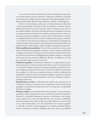 141
		 Los recursos audiovisuales constituyen una fuente de información muy valio­
sa, en tanto muestran procesos naturales y sociales que contribuyen a fomentar
una actitud crítica y reflexiva para la comprensión del espacio geográfico.Su uti­
lización puede incluir diferentes tipos; educativo, científico o de divulgación.
		 Internet es otra herramienta valiosa para consultar información relacionada
con las particularidades de los países: datos de población, economía, cultura o
política, distribución de recursos naturales, climas y desastres, entre otros. Su
uso implica establecer criterios de selección para evitar la recopilación mecánica
sin comprensión del contenido; como medio de comunicación es un valioso ins­
trumento para que los estudiantes se enteren de los acontecimientos ocurridos
en cualquier parte del mundo de una forma rápida; además,pueden comunicar­
se con niños de otros países para enriquecer su visión global. Los programas de
cómputo facilitan el procesamiento de la información documental y gráfica para
la elaboración de mapas, gráficas, cuadros, modelos, presentaciones y reportes.
Librosypublicacionesperiódicas. El uso de libros,periódicos y revistas como
fuentes de información geográfica, contribuye a que los alumnos profundicen
en algún tema de interés u obtengan información para la realización de tareas,
así se favorece el desarrollo de habilidades para adquirir,clasificar e interpretar
información. En este sentido, la Biblioteca Escolar y la Biblioteca de Aula
para cada grado representan un recurso útil.
Estadísticas y gráficas. La información estadística y su representación en grá­
ficas permite que los alumnos analicen datos para conocer el comportamiento
y la evolución de algún componente del espacio geográfico, y relacionen dos o
más variables para explicar de forma oral o escrita los resultados que obtengan
de sus análisis. Los datos que se pueden procesar en cuadros o gráficos están
disponibles en distintos tipos de documentos digitales o impresos, en diversas
fuentes de instituciones gubernamentales, como inegi, Semarnat, Conapo y
Cenapred, entre otras.
Reproducciones a escala. La elaboración de modelos que recuperen las ca­
racterísticas comunes y esenciales de los componentes y procesos del espacio
geográfico, en especial los naturales, favorecen su comprensión y el desarrollo
del trabajo en equipo.
Prácticas escolares. La percepción directa de los lugares y sus características
geográficas induce a la generación de conocimientos a partir de la experiencia
sensorial, la cual facilita relacionar los procesos involucrados en la configu­
ración espacial. Así, a través del desarrollo de estos conceptos y habilidades
durante las prácticas de campo los alumnos pueden aplicar sus conocimientos
en sus viajes extraescolares y, con ello, desenvolverse en el espacio geográfi­
co. Además, con visitas a museos, granjas, áreas naturales protegidas fábricas,
centros comerciales, secretarías, embajadas, entre otros, tienen la posibilidad
•
•
•
•
GEOGRAFIA.indd 141 23/7/08 11:30:43
 