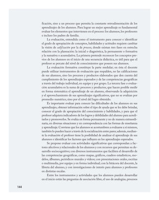 144
ficación, sino a un proceso que permita la constante retroalimentación de los
aprendizajes de los alumnos. Para lograr un mejor aprendizaje es fundamental
evaluar los elementos que intervienen en el proceso: los alumnos,los profesores
e incluso los padres de familia.
La evaluación, entendida como el instrumento para conocer e identificar
el grado de apropiación de conceptos, habilidades y actitudes requiere cambiar
la visión de calificación por la de proceso, donde existan tres fases en estrecha
relación con la planeación: la inicial o diagnóstica, la permanente o formativa
y la sumativa o acumulativa. La primera pretende reconocer los conceptos pre­
vios de los alumnos en el inicio de una secuencia didáctica, es útil para que el
profesor se percate del nivel de conocimientos que poseen sus alumnos.
La evaluación formativa constituye la parte medular; en ésta el docente
puede utilizar instrumentos de evaluación que respalden, no las calificaciones
de sus alumnos, sino los procesos y productos elaborados que den cuenta del
cumplimiento de los aprendizajes esperados y de las competencias geográficas
a través del trabajo individual, en equipo y por grupo. La tercera fase o evalua­
ción acumulativa es la suma de procesos y productos, que hacen posible medir
en forma sistemática el aprendizaje de un alumno, observando la adquisición
y el aprovechamiento de sus aprendizajes significativos, que no se evalúan por
promedio numérico, sino por el nivel del logro obtenido.
Es importante evaluar para conocer las dificultades de los alumnos en sus
aprendizajes,obtener información sobre el tipo de ayuda que se les debe brindar,
conocer el grado de apropiación del conocimiento y habilidades, y para que el
profesor adquiera indicadores de los logros y debilidades del alumno para acredi­
tarlos y promoverlos. Se evalúa en forma permanente y no de manera extraordi­
naria, en diversas situaciones y en correspondencia con las formas de enseñanza
y aprendizaje.Conviene que los alumnos se acostumbren a evaluarse a sí mismos,
también lo pueden hacer a través de la socialización entre pares;además,median­
te la evaluación el profesor tiene la posibilidad de analizar el aprendizaje de sus
alumnos e identificar los factores que influyen en los aprendizajes esperados.
Se propone evaluar con actividades significativas que correspondan a fac­
tores afectivos y relacionales de los alumnos y con recursos que permitan su de­
sarrollo sociocognitivo; con diversos instrumentos que faciliten el desarrollo de
las competencias geográficas, como mapas, gráficos, cuadros estadísticos, mo­
delos, álbumes, periódicos murales y videos; con presentaciones orales, escritas
o multimedia, por equipo y en forma individual; con la bitácora del docente, la
libreta del alumno, y con investigaciones de interés para alumnos y profesores
en distintas escalas.
Entre los instrumentos y actividades que los alumnos pueden desarrollar
en el inicio están las preguntas de asociación libre, el uso de analogías, procesos
GEOGRAFIA.indd 144 23/7/08 11:30:44
 