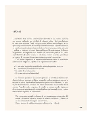 157
ENFOQUE
La enseñanza de la historia formativa debe transitar de una historia factual a
una historia explicativa que privilegie la reflexión crítica y las interrelaciones
en los acontecimientos. Desde esta perspectiva la historia contribuye a la ad-
quisición y fortalecimiento de valores y a la afirmación de la identidad nacional
en los alumnos; además aporta conocimiento histórico que permite entender
y analizar el presente, así como planear el futuro. De esta manera, el alumno
se aproxima a la compresión de la realidad y se ubica como parte de ella, como
sujeto histórico. Enseñar historia de esta forma permite hacer del aprendizaje
un proceso de construcción permanente tanto personal como social.
En la educación primaria se pretende que el alumno centre su atención en
la explicación del pasado, a partir de las siguientes actividades:
La ubicación temporal y espacial de los principales procesos históricos
La comprensión de las relaciones causales
El análisis de la información
El fortalecimiento de la identidad
Es necesario que desde la educación primaria se sensibilice al alumno en
el conocimiento histórico mediante un cambio en la práctica docente que le
otorgue un nuevo significado a la asignatura, propiciando el interés y el gus-
to por el conocimiento histórico, con énfasis en el cómo sin descuidar el qué
enseñar. Para ello, en los programas de estudio se consideraron los siguientes
elementos que se abordan con la profundidad necesaria en cada grado, a partir
del desarrollo cognitivo de los alumnos:
Una estructura organizada en función de tres competencias: comprensión del
tiempo y del espacio históricos, manejo de información histórica y formación
de una conciencia histórica para la convivencia.
Cuatro ámbitos de análisis: económico, político, social y cultural.
•
•
•
•
•
•
HISTORIA.indd 157 23/7/08 09:40:01
 