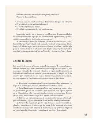159
c) Formación de una conciencia histórica para la convivencia.
Promueve el desarrollo de:
Actitudes y valores para la convivencia democrática: el respeto y la tolerancia.
El reconocimiento de la diversidad cultural.
El respeto al patrimonio cultural.
El cuidado y conservación del patrimonio natural.
Lo anterior implica que el alumno se considere parte de su comunidad, de
su nación y del mundo; sepa que sus acciones tienen repercusiones y, por ello,
sus decisiones deben ser informadas y responsables.
Al comprender el desarrollo de distintas culturas,el alumno reconoce y valora
la diversidad que ha prevalecido en la sociedad,y entiende la importancia del diá-
logo y de la tolerancia para la convivencia entre distintos individuos y pueblos,y los
pone en práctica tanto en el aula como fuera de ella. Esta competencia también
se trabaja en las asignaturas de Ciencias Naturales y Formación Cívica y Ética.
Ámbitos de análisis
Los acontecimientos en la historia no pueden entenderse de manera fragmen-
tada, en tanto los aspectos sociales también tienen implicaciones políticas, eco-
nómicas o culturales. En este nivel educativo se espera que los alumnos, con
la intervención del maestro, avancen paulatinamente en la conjunción de los
ámbitos para identificar que los sucesos tienen varias dimensiones para una
mejor comprensión. Las dimensiones que se consideran son cuatro:
a)	 Económica. La manera en que los seres humanos se han relacionado a lo
largo de la historia para producir, intercambiar y distribuir bienes.
b)	 Social. Las diversas formas en que los grupos humanos se han organiza-
do, y que tienen que ver con la dinámica de la población en el espacio, aspectos
de la vida cotidiana y las características, funciones e importancia de distintos
grupos en las sociedades a lo largo de la historia de la humanidad.
c)	 Política. Las transformaciones de las distintas formas de gobierno, le-
yes, instituciones y organización social de los pueblos a lo largo del tiempo.
d)	 Cultural. La manera en que los seres humanos han representado, ex-
plicado y transformado el mundo que los rodea. Se ha procurado seleccionar
aspectos relacionados con creencias y manifestaciones populares y religiosas,
así como la producción artística y científica de una época determinada.
•
•
•
•
HISTORIA.indd 159 23/7/08 09:40:02
 