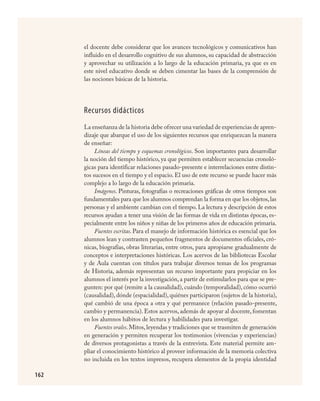 162
el docente debe considerar que los avances tecnológicos y comunicativos han
influido en el desarrollo cognitivo de sus alumnos, su capacidad de abstracción
y aprovechar su utilización a lo largo de la educación primaria, ya que es en
este nivel educativo donde se deben cimentar las bases de la comprensión de
las nociones básicas de la historia.
Recursos didácticos
La enseñanza de la historia debe ofrecer una variedad de experiencias de apren-
dizaje que abarque el uso de los siguientes recursos que enriquezcan la manera
de enseñar:
Líneas del tiempo y esquemas cronológicos. Son importantes para desarrollar
la noción del tiempo histórico, ya que permiten establecer secuencias cronoló-
gicas para identificar relaciones pasado-presente e interrelaciones entre distin-
tos sucesos en el tiempo y el espacio. El uso de este recurso se puede hacer más
complejo a lo largo de la educación primaria.
Imágenes. Pinturas, fotografías o recreaciones gráficas de otros tiempos son
fundamentales para que los alumnos comprendan la forma en que los objetos,las
personas y el ambiente cambian con el tiempo. La lectura y descripción de estos
recursos ayudan a tener una visión de las formas de vida en distintas épocas, es-
pecialmente entre los niños y niñas de los primeros años de educación primaria.
Fuentes escritas. Para el manejo de información histórica es esencial que los
alumnos lean y contrasten pequeños fragmentos de documentos oficiales, cró-
nicas, biografías, obras literarias, entre otros, para apropiarse gradualmente de
conceptos e interpretaciones históricas. Los acervos de las bibliotecas Escolar
y de Aula cuentan con títulos para trabajar diversos temas de los programas
de Historia, además representan un recurso importante para propiciar en los
alumnos el interés por la investigación, a partir de estimularlos para que se pre-
gunten: por qué (remite a la causalidad), cuándo (temporalidad), cómo ocurrió
(causalidad), dónde (espacialidad), quiénes participaron (sujetos de la historia),
qué cambió de una época a otra y qué permanece (relación pasado-presente,
cambio y permanencia). Estos acervos, además de apoyar al docente, fomentan
en los alumnos hábitos de lectura y habilidades para investigar.
Fuentes orales.Mitos,leyendas y tradiciones que se trasmiten de generación
en generación y permiten recuperar los testimonios (vivencias y experiencias)
de diversos protagonistas a través de la entrevista. Este material permite am-
pliar el conocimiento histórico al proveer información de la memoria colectiva
no incluida en los textos impresos, recupera elementos de la propia identidad
HISTORIA.indd 162 23/7/08 09:40:02
 