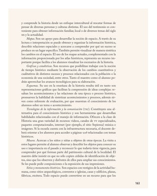 163
y comprende la historia desde un enfoque intercultural al rescatar formas de
pensar de diversas personas y culturas distintas. El uso del testimonio es con-
veniente para obtener información familiar, local o de diversos temas del siglo
xx y la actualidad.
Mapas. Son un apoyo para desarrollar la noción de espacio. A través de su
lectura e interpretación se puede obtener y organizar la información histórica,
describir relaciones espaciales y acercarse a comprender por qué un suceso se
produce en un lugar específico.También permite visualizar de manera sintética
los cambios en el espacio. El uso de los mapas actuales, complementado con la
información proporcionada por los atlas históricos, representa un recurso im-
portante porque facilita a los alumnos visualizar los escenarios de la historia.
Gráficas y estadísticas. Son recursos que posibilitan trabajar con la noción
de tiempo histórico mediante la observación de los cambios cuantitativos y
cualitativos de distintos sucesos y procesos relacionados con la población o la
economía de una sociedad, entre otros. Tanto el maestro como el alumno po-
drán aprovechar los avances tecnológicos para su elaboración.
Esquemas. Su uso en la enseñaza de la historia resulta útil en tanto son
representaciones gráficas que facilitan la comprensión de ideas complejas: re-
saltan los acontecimientos y las relaciones de una época o proceso histórico,
promueven la habilidad de sintetizar acontecimientos y procesos, además sir-
ven como referente de evaluación, por que muestran el conocimiento de los
alumnos sobre un tema o acontecimiento.
Tecnologías de la información y la comunicación (tic). Constituyen una al-
ternativa para el conocimiento histórico y son herramientas que desarrollan
habilidades relacionadas con el manejo de información. Ofrecen a la clase de
Historia una gran variedad de recursos: videos, canales de tv especializados,
paquetes computacionales, internet (por ejemplo, el sitio Sepiensa) música e
imágenes. Si la escuela cuenta con la infraestructura necesaria, el docente de-
berá orientar a los alumnos para acceder a páginas web relacionadas con temas
históricos.
Museos. Acercan a los niños y niñas a objetos de otras épocas. La visita a
estos lugares permite al alumno observar y describir los objetos para conocer su
uso e importancia en el pasado y reconocer lo que todavía tiene vigencia, para
comprender por qué forman parte del patrimonio cultural de la localidad. El
maestro debe insistir en que no sólo copien cédulas de identificación de obje-
tos, sino que los observen y disfruten de ellos para ampliar sus conocimientos.
Se les puede pedir composiciones o la exposición de sus impresiones.
Sitios y monumentos históricos. Son espacios con vestigios de la actividad hu-
mana, como sitios arqueológicos, conventos e iglesias, casas y edificios, plazas,
fábricas, etcétera. Todo espacio puede convertirse en un recurso para que los
HISTORIA.indd 163 23/7/08 09:40:02
 