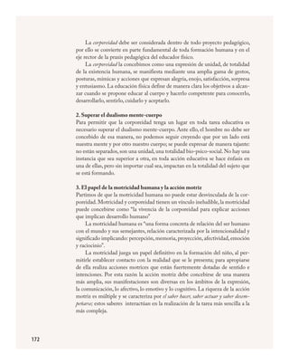 172
La corporeidad debe ser considerada dentro de todo proyecto pedagógico,
por ello se convierte en parte fundamental de toda formación humana y en el
eje rector de la praxis pedagógica del educador físico.
La corporeidad la concebimos como una expresión de unidad, de totalidad
de la existencia humana, se manifiesta mediante una amplia gama de gestos,
posturas, mímicas y acciones que expresan alegría, enojo, satisfacción, sorpresa
y entusiasmo. La educación física define de manera clara los objetivos a alcan-
zar cuando se propone educar al cuerpo y hacerlo competente para conocerlo,
desarrollarlo, sentirlo, cuidarlo y aceptarlo.
2. Superar el dualismo mente-cuerpo
Para permitir que la corporeidad tenga un lugar en toda tarea educativa es
necesario superar el dualismo mente-cuerpo. Ante ello, el hombre no debe ser
concebido de esa manera, no podemos seguir creyendo que por un lado está
nuestra mente y por otro nuestro cuerpo; se puede expresar de manera tajante:
no están separados,son una unidad,una totalidad bio-psico-social.No hay una
instancia que sea superior a otra, en toda acción educativa se hace énfasis en
una de ellas, pero sin importar cual sea, impactan en la totalidad del sujeto que
se está formando.
3. El papel de la motricidad humana y la acción motriz
Partimos de que la motricidad humana no puede estar desvinculada de la cor-
poreidad.Motricidad y corporeidad tienen un vínculo ineludible,la motricidad
puede concebirse como “la vivencia de la corporeidad para explicar acciones
que implican desarrollo humano”
La motricidad humana es “una forma concreta de relación del ser humano
con el mundo y sus semejantes, relación caracterizada por la intencionalidad y
significado implicando: percepción,memoria,proyección,afectividad,emoción
y raciocinio”.
La motricidad juega un papel definitivo en la formación del niño, al per-
mitirle establecer contacto con la realidad que se le presenta; para apropiarse
de ella realiza acciones motrices que están fuertemente dotadas de sentido e
intenciones. Por esta razón la acción motriz debe concebirse de una manera
más amplia, sus manifestaciones son diversas en los ámbitos de la expresión,
la comunicación, lo afectivo, lo emotivo y lo cognitivo. La riqueza de la acción
motriz es múltiple y se caracteriza por el saber hacer, saber actuar y saber desem-
peñarse; estos saberes interactúan en la realización de la tarea más sencilla a la
más compleja.
FÍSICA.indd 172 23/7/08 11:31:11
 