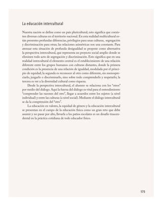 175
La educación intercultural
Nuestra nación se define como un país pluricultural, esto significa que coexis-
ten diversas culturas en el territorio nacional. En esta realidad multicultural es-
tán presentes profundas diferencias, privilegios para unas culturas, segregación
y discriminación para otras; las relaciones asimétricas son una constante. Para
atenuar esta situación de profunda desigualdad se propone como alternativa
la perspectiva intercultural, que representa un proyecto social amplio donde se
eliminen todo acto de segregación y discriminación. Esto significa que en una
realidad intercultural el elemento central es el establecimiento de una relación
diferente entre los grupos humanos con culturas distantes, donde la primera
condición es la presencia de una relación de igualdad, modulada por el princi-
pio de equidad; la segunda es reconocer al otro como diferente, sin menospre-
ciarlo, juzgarlo o discriminarlo, sino sobre todo comprenderlo y respetarlo; la
tercera es ver a la diversidad cultural como riqueza.
Desde la perspectiva intercultural, el alumno se relaciona con los “otros”
por medio del diálogo.Aquí la fuerza del diálogo es vital para el entendimiento
“comprender las razones del otro”, llegar a acuerdos entre los sujetos (a nivel
individual) y entre las culturas (a nivel social).Mediante el diálogo intercultural
se da la comprensión del “otro”.
La educación en valores, la equidad de género y la educación intercultural
se presentan en el campo de la educación física como un gran reto que debe
asumir y no pasar por alto, llevarla a los patios escolares es un desafío trascen-
dental en la práctica cotidiana de todo educador físico.
FÍSICA.indd 175 23/7/08 11:31:11
 