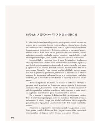 178
ENFOQUE: LA EDUCACIÓN FÍSICA EN COMPETENCIAS
La educación física en la escuela primaria constituye una forma de intervención
docente que se reconoce a sí misma como aquella que estimula las experiencias
de los alumnos, sus acciones y conductas motrices expresadas mediante formas
intencionadas de movimiento, es decir, comprende que se trabaja con las expe-
riencias motrices de los niños, con sus gustos, motivaciones, aficiones y necesi-
dades de movimiento, canalizadas tanto en los patios y áreas definidas en cada
escuela primaria del país, como en todas las actividades de su vida cotidiana.
La motricidad es reconocida como la suma de actuaciones inteligentes,
creadas y desarrolladas con base en sus necesidades de movimiento,seguridad y
descubrimiento,mismas que son demostradas de manera particular en la sesión
y expresadas en las acciones de la vida cotidiana de cada alumno. Por ello el
programa de Educación Física estimula aquellas habilidades que son necesa-
rias para el aprendizaje permanente, enfatizando la necesidad de la reflexión
por parte del alumno ante cada situación que se le presenta, tanto en el plano
intelectual, en el psicomotor y sobre todo en el afectivo y de relación con los
demás.
Reconoce el potencial del alumno y lo canaliza en ámbitos de intervención
para que pueda a partir de sus desempeños motores: apreciar la importancia
del ejercicio físico, la convivencia con los demás y las prácticas saludables de
vida, incorporándose a diario a un ambiente social, buscando la mejor manera
de adaptarse a las condiciones que el medio ambiente le impone.
Por lo anterior, el programa de Educación Física se organiza en tres ám-
bitos de intervención pedagógica, como una manera de delimitar la actuación
del docente; al mismo tiempo que brinda los elementos básicos requeridos
para entender su lógica, desde las condiciones reales de la escuela y del trabajo
docente.
Finalmente se proponen tres competencias para la vida,que desde la escue-
la en general y desde la Educación Física en particular se deben estimular de
manera gradual a lo largo de los tres ciclos de la educación primaria.
FÍSICA.indd 178 23/7/08 11:31:12
 
