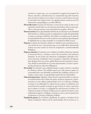 200
convierte en sujeto que, a su vez trasciende lo orgánico [al conjunto de
huesos, músculos y articulaciones]. La corporeidad surge del encuentro,
este encuentro corpóreo no se reduce a un mero contacto físico, sino que
lo trasciende. Ser corpóreo (leib-sein) significa abrirse a toda una serie de
dimensiones antropológicas y sociales (Mèlich).
Desarrollo motor. Creación de funciones a través de las cuales el niño va ad-
quiriendo control sobre sus movimientos, haciéndose cada vez más espe-
cifica y sutil, que apunta a una motricidad mas amplia y eficiente.
Destrezamotriz.Es la capacidad del individuo de ser eficiente en una habilidad
determinada. La destreza puede ser adquirida por medio del aprendizaje
o innata en el propio individuo. Así podemos considerar que la destreza
decadaindividuofavorecenosólounprocesomásrápidodeaprendizajede
la habilidad sino un mejor resultado en su realización (Díaz Lucea).
Deporte. Conjunto de elementos objetivos y subjetivos que caracterizan la ac-
ción motriz de una o mas personas que, en un medio físico determinado
realizan una tarea motriz en forma de competición e institucionalizada
(Parlebas).
Deporte educativo. Constituye una verdadera actividad cultural que permite
la formación básica y continua a través del movimiento, éste postula la
búsqueda de una metas más educativas y pedagógicas aplicadas al de-
porte iniciación, olvidándose de la concepción competitiva del deporte
para dirigirse hacia una visión global del proceso de enseñanza e inicia-
ción, donde la motricidad sea el común denominador y el niño el prota-
gonista del proceso educativo (Blázquez).
Diversidad. Se entiende como realidad humana y espacio donde se inscriben
las distintas culturas. Tal realidad supone que cada persona, grupo y/o
comunidad tiene una identidad constituida por múltiples contactos cul-
turales; es decir, tiene su especificidad a partir del otro (Schmelkes).
Educación para la paz. Significa cultura de paz la expresión define un proceso
de transformación de la cultura de guerra, violencia, imposición y discri-
minación, en otra cultura comprometida con la no-violencia, el diálogo,
el respeto y la solidaridad. La cultura de paz supone, en definitiva, una
nueva forma de concebir el mundo en que vivimos, la cual, se caracteriza
por el respeto a la vida y a la dignidad de cada persona, el rechazo a la
violencia en todas sus formas, la defensa de un conjunto de valores, como
la libertad,el respeto e el diálogo y el rechazo a otros,como la injusticia,la
intolerancia o el racismo (Velásquez Callado).
Equidad de género. Es el disfrute equilibrado de mujeres y hombres de los
bienes socialmente valiosos, de las oportunidades, de los recursos y re-
FÍSICA.indd 200 23/7/08 11:31:16
 