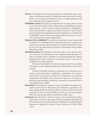 202
Género.Es el conjunto de creencias,prescripciones y atribuciones que se cons-
truyen socialmente tomando a la diferencia sexual como base. Por defi-
nición, es una construcción histórica: lo que se considera propio de cada
sexo cambia de época en época (Lamas).
Habilidades motrices. El grado de competencia de un sujeto concreto frente
a una tarea determinada. Correr, saltar, lanzar, son habilidades motrices
básicas porque: 1. Son comunes a todos los individuos; 2. Filogenética-
mente han permitido la supervivencia del ser humano; 3. Son el funda-
mento de posteriores aprendizajes motrices (deportivos o no). Dentro de
la habilidades motrices básicas se encuentran: de locomoción, no-locomo-
ción y de proyección-recepción (Ruiz Pérez).
Hipótesis de la variabilidad. Una predicción importante es que aumentando
la cantidad o la variabilidad de las experiencias previas se consigan unos
esquemas más potentes. Este significa que la práctica abundante y varia-
ble era la vía más adecuada para favorecer el aprendizaje motor infantil
(Ruiz Pérez, 1995).
Identidad corporal. Para identificar o determinar algo, en este caso lo corpo-
ral, es necesario una descripción lo más completa posible del objeto, con
todos sus detalles, para no quedarse con la homogeneidad que etiqueta
lapidariamente, la que anuncia que lo corporal es esto u otra cosa, sin
posibilidad de cuestionamientos.
Encontrar la identidad será entonces reconocer indicios que aclaren
y distingan, rescatar señales personales que individualicen y concreten lo
corporal.
Construir identidad corporal es aventurarse en un itinerario por el
cuerpo reconociendo algunos significados y significantes de sus partes,
observando el mensaje que comunican los movimientos y las posturas,
comprobando las huellas de las emociones impresas en el cuerpo, re-
gistrando particularidades, condiciones y presencias constituyentes de la
corporeidad (Grasso, 2005).
Iluminación. Fase del proceso creativo en la que se identifica de manera cons-
ciente la nueva idea. Se debe buscar dar coherencia y significado a las
ideas surgidas de fase de incubación. Hay una mayor intervención a nivel
consciente. Se hace necesario perfilar una idea que sirva para integrar
sobre ella todas las que salieron anteriormente (Exp. corp.).
Incubación. Fase del proceso creativo en la que se da una búsqueda de ideas
relacionadas con el tema, que surgen de forma espontánea, generalmente
de forma inconsciente.Se caracteriza por la exploración y la abundancia de
respuestas sin depurar. Se vincula en gran medida con la fluidez (Exp.
corp.).
FÍSICA.indd 202 23/7/08 11:31:17
 