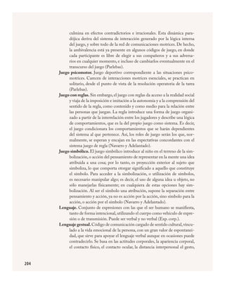 204
culmina en efectos contradictorios e irracionales. Esta dinámica para-
dójica deriva del sistema de interacción generado por la lógica interna
del juego, y sobre todo de la red de comunicaciones motrices. De hecho,
la ambivalencia está ya presente en algunos códigos de juego, en donde
cada participante es libre de elegir a sus compañeros y a sus adversa-
rios en cualquier momento, e incluso de cambiarlos eventualmente en el
transcurso del juego (Parlebas).
Juego psicomotor. Juego deportivo correspondiente a las situaciones psico-
motrices. Carecen de interacciones motrices esenciales, se practican en
solitario, desde el punto de vista de la resolución operatoria de la tarea
(Parlebas).
Juego con reglas. Sin embargo, el juego con reglas da acceso a la realidad social
y viaja de la imposición e imitación a la autonomía y a la comprensión del
sentido de la regla, como contenido y como medio para la relación en­tre
las personas que juegan. La regla introduce una forma de juego organi-
zado a partir de la interrelación entre los jugadores y describe una lógica
de comportamientos, que es la del propio juego como sistema. Es decir,
el juego condicionara los comportamientos que se harán dependientes
del sistema al que pertenece. Así, los roles de juego serán los que, nor-
malmente, se esperan y encajan en las expectativas concordantes con el
sistema juego de regla (Navarro y Adelantado).
Juego simbólico. El juego simbólico introduce al niño en el terreno de la sim-
bolización, o acción del pensamiento de representar en la mente una idea
atribuida a una cosa; por lo tanto, es proyección exterior al sujeto que
simboliza, lo que comporta otorgar significado a aquello que constituye
el símbolo. Para acceder a la simbolización, o utilización de símbolos,
es necesario manipular algo; es decir, el uso de alguna idea u objeto, no
sólo manejarlas físicamente; en cualquiera de estas opciones hay sim-
bolización. Al ser el símbolo una atribución, supone la separación entre
pensamiento y acción, ya no es acción por la acción, sino símbolo para la
acción, o acción por el símbolo (Navarro y Adelantado).
Lenguaje. Conjunto de expresiones con las que el ser humano se manifiesta,
tanto de forma intencional,utilizando el cuerpo como vehículo de expre-
sión o de transmisión. Puede ser verbal y no verbal (Exp. corp.).
Lenguaje gestual.Código de comunicación cargado de sentido cultural,vincu-
lado a la vida emocional de la persona, con un gran valor de espontanei-
dad, que sirve para apoyar el lenguaje verbal aunque en ocasiones puede
contradecirlo. Se basa en las actitudes corporales, la apariencia corporal,
el contacto físico, el contacto ocular, la distancia interpersonal el gesto,
FÍSICA.indd 204 23/7/08 11:31:17
 