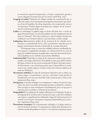 205
la orientación espacial interpersonal, y el ritmo comunicativo gestual y
sonoro, llegando al interlocutor por vía visual o táctil (Exp. corp.).
Lenguaje no verbal. Utilización de códigos variados de comunicación que se
valen del cuerpo como herramienta principal de transmisión y que exclu-
yen el uso de la palabra.Se refiere al gestual,y a los componentes sonoros
comunicativos. Pueden llegar al receptor por cualquier vía de transmi-
sión de la información (Exp. corp.).
Lúdico. La etimología, la palabra juego se deriva del latín iocus o acción de
jugar,diversión,broma.La raíz de la palabra nos dice simplemente que el
juego es “diversión”. Para hacer referencia a todo lo relativo al juego nos
auxiliamos con el término lúdico, y cuya raíz latina es ludus o juego.
Ludograma. Representación gráfica de las secuencia de los subroles socio-
motores (y eventualmente de los roles sociomotores) asumidos por un
jugador sucesivamente durante el desarrollo de un juego deportivo.
El ludograma tiene en cuenta las unidades práxicas consideradas bá-
sicas respecto al significado estratégico y/o interaccional de los actos de
juego; las unidades mínimas recogidas aquí como más interesantes de ma­
nera inmediata son los subroles sociomotores (Parlebas).
Ludomotricidad. Naturaleza y campo de las situaciones motrices que corres-
ponden a los juegos deportivos. Su finalidad es clara, pues alude al placer
del juego, al deseo de una acción entretenida. El placer del juego respon-
de básicamente a una actitud que puede nacer y desarrollarse en condi-
ciones muy variadas según el contexto social y las vivencias subjetivas de
cada uno (Parlebas).
Movimiento simbólico. Un tipo de movimiento figurativo que se realiza con
ciertos rasgos o características y que por convención social permite la
identificación con una cosa, fenómeno, idea o persona que se toma como
inspiración (Exp. corp.).
Ontogénesis. Concepto biológico. La ontogénesis se refiere a los procesos que
sufren los seres vivos desde la fecundación hasta su plenitud y madurez.
Este concepto se suele contraponer al de filogénesis, que se ocupa, por el
contrario, de los cambios y evolución de las especies
Originalidad.Es la realización de trabajos diferentes a los habituales.Incide en
la búsqueda de lo novedoso,de lo inusual,de lo que se sale de lo cotidiano,
con respecto a manifestaciones habituales. Surge del estilo personal en el
“pensar”y en el “hacer”,reacciones y respuestas imprevisibles,poco comu-
nes e ingeniosas (Exp. corp.).
Pensamiento estratégico. En el pensamiento estratégico y la lógica motriz se
dan cita al menos tres fases: 1.La percepción y análisis de la situación; 2.La
solución mental del problema o acción; 3. La solución y respuesta motriz.
FÍSICA.indd 205 23/7/08 11:31:17
 