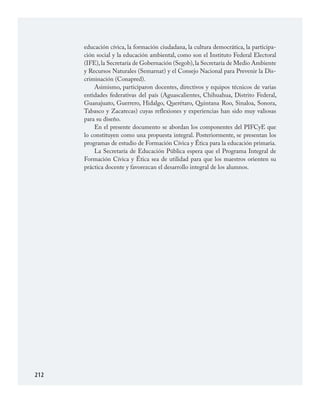 212
educación cívica, la formación ciudadana, la cultura democrática, la participa­
ción social y la educación ambiental, como son el Instituto Federal Electoral
(IFE),la Secretaría de Gobernación (Segob),la Secretaría de Medio Ambiente
y Recursos Naturales (Semarnat) y el Consejo Nacional para Prevenir la Dis­
criminación (Conapred).
Asimismo, participaron docentes, directivos y equipos técnicos de varias
entidades federativas del país (Aguascalientes, Chihuahua, Distrito Federal,
Guanajuato, Guerrero, Hidalgo, Querétaro, Quintana Roo, Sinaloa, Sonora,
Tabasco y Zacatecas) cuyas reflexiones y experiencias han sido muy valiosas
para su diseño.
En el presente documento se abordan los componentes del PIFCyE que
lo constituyen como una propuesta integral. Posteriormente, se presentan los
programas de estudio de Formación Cívica y Ética para la educación primaria.
La Secretaría de Educación Pública espera que el Programa Integral de
Formación Cívica y Ética sea de utilidad para que los maestros orienten su
práctica docente y favorezcan el desarrollo integral de los alumnos.
FCyE.indd 212 23/7/08 09:50:51
 