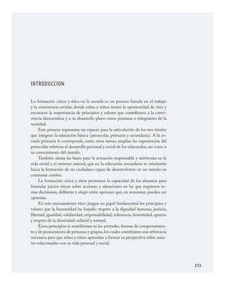 213
INTRODUCCION
La formación cívica y ética en la escuela es un proceso basado en el trabajo
y la convivencia escolar, donde niñas y niños tienen la oportunidad de vivir y
reconocer la importancia de principios y valores que contribuyen a la convi­
vencia democrática y a su desarrollo pleno como personas e integrantes de la
sociedad.
Este proceso representa un espacio para la articulación de los tres niveles
que integran la educación básica (preescolar, primaria y secundaria). A la es­
cuela primaria le corresponde, entre otras tareas, ampliar las experiencias del
preescolar relativas al desarrollo personal y social de los educandos, así como a
su conocimiento del mundo.
También sienta las bases para la actuación responsable y autónoma en la
vida social y el entorno natural, que en la educación secundaria se orientarán
hacia la formación de un ciudadano capaz de desenvolverse en un mundo en
constante cambio.
La formación cívica y ética promueve la capacidad de los alumnos para
formular juicios éticos sobre acciones y situaciones en las que requieren to­
mar decisiones, deliberar y elegir entre opciones que, en ocasiones, pueden ser
opuestas.
En este razonamiento ético juegan un papel fundamental los principios y
valores que la humanidad ha forjado: respeto a la dignidad humana, justicia,
libertad, igualdad, solidaridad, responsabilidad, tolerancia, honestidad, aprecio
y respeto de la diversidad cultural y natural.
Estos principios se manifiestan en las actitudes, formas de comportamien­
to y de pensamiento de personas y grupos,los cuales constituyen una referencia
necesaria para que niñas y niños aprendan a formar su perspectiva sobre asun­
tos relacionados con su vida personal y social.
FCyE.indd 213 23/7/08 09:50:51
 