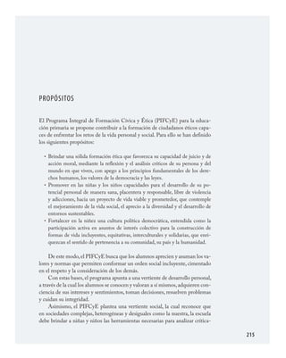 215
PROPÓSITOS
El Programa Integral de Formación Cívica y Ética (PIFCyE) para la educa­
ción primaria se propone contribuir a la formación de ciudadanos éticos capa­
ces de enfrentar los retos de la vida personal y social. Para ello se han definido
los siguientes propósitos:
Brindar una sólida formación ética que favorezca su capacidad de juicio y de
acción moral, mediante la reflexión y el análisis críticos de su persona y del
mundo en que viven, con apego a los principios fundamentales de los dere­
chos humanos, los valores de la democracia y las leyes.
Promover en las niñas y los niños capacidades para el desarrollo de su po­
tencial personal de manera sana, placentera y responsable, libre de violencia
y adicciones, hacia un proyecto de vida viable y prometedor, que contemple
el mejoramiento de la vida social, el aprecio a la diversidad y el desarrollo de
entornos sustentables.
Fortalecer en la niñez una cultura política democrática, entendida como la
participación activa en asuntos de interés colectivo para la construcción de
formas de vida incluyentes, equitativas, interculturales y solidarias, que enri­
quezcan el sentido de pertenencia a su comunidad, su país y la humanidad.
De este modo,el PIFCyE busca que los alumnos aprecien y asuman los va­
lores y normas que permiten conformar un orden social incluyente, cimentado
en el respeto y la consideración de los demás.
Con estas bases, el programa apunta a una vertiente de desarrollo personal,
a través de la cual los alumnos se conocen y valoran a sí mismos,adquieren con­
ciencia de sus intereses y sentimientos, toman decisiones, resuelven problemas
y cuidan su integridad.
Asimismo, el PIFCyE plantea una vertiente social, la cual reconoce que
en sociedades complejas, heterogéneas y desiguales como la nuestra, la escuela
debe brindar a niñas y niños las herramientas necesarias para analizar crítica­
•
•
•
FCyE.indd 215 23/7/08 09:50:51
 