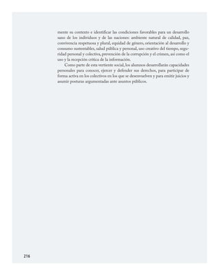 216
mente su contexto e identificar las condiciones favorables para un desarrollo
sano de los individuos y de las naciones: ambiente natural de calidad, paz,
convivencia respetuosa y plural, equidad de género, orientación al desarrollo y
consumo sustentables, salud pública y personal, uso creativo del tiempo, segu­
ridad personal y colectiva, prevención de la corrupción y el crimen, así como el
uso y la recepción crítica de la información.
Como parte de esta vertiente social, los alumnos desarrollarán capacidades
personales para conocer, ejercer y defender sus derechos, para participar de
forma activa en los colectivos en los que se desenvuelven y para emitir juicios y
asumir posturas argumentadas ante asuntos públicos.
FCyE.indd 216 23/7/08 09:50:51
 