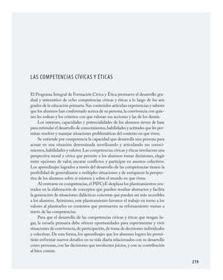 219
LAS COMPETENCIAS CÍVICAS Y ÉTICAS
El Programa Integral de Formación Cívica y Ética promueve el desarrollo gra­
dual y sistemático de ocho competencias cívicas y éticas a lo largo de los seis
grados de la educación primaria.Sus contenidos articulan experiencias y saberes
que los alumnos han conformado acerca de su persona,la convivencia con quie­
nes les rodean y los criterios con que valoran sus acciones y las de los demás.
Los intereses, capacidades y potencialidades de los alumnos sirven de base
para estimular el desarrollo de conocimientos,habilidades y actitudes que les per­
mitan resolver y manejar situaciones problemáticas del contexto en que viven.
Se entiende por competencia la capacidad que desarrolla una persona para
actuar en una situación determinada movilizando y articulando sus conoci­
mientos,habilidades y valores.Las competencias cívicas y éticas involucran una
perspectiva moral y cívica que permite a los alumnos tomar decisiones, elegir
entre opciones de valor, encarar conflictos y participar en asuntos colectivos.
Los aprendizajes logrados a través del desarrollo de las competencias tienen la
posibilidad de generalizarse a múltiples situaciones y de enriquecer la perspec­
tiva de los alumnos sobre sí mismos y sobre el mundo en que viven.
Al centrarse en competencias,el PIFCyE desplaza los planteamientos cen­
trados en la elaboración de conceptos que pueden resultar abstractos y facilita
la generación de situaciones didácticas concretas que pueden ser más accesibles
a los alumnos. Asimismo, este planteamiento favorece el trabajo en torno a los
valores al plantearlos en contextos que promueven su reforzamiento mutuo a
través de las competencias.
Para que el desarrollo de las competencias cívicas y éticas que tengan lu­
gar, la escuela primaria debe ofrecer oportunidades para experimentar y vivir
situaciones de convivencia,de participación,de toma de decisiones individuales
y colectivas. De esta forma, los aprendizajes que los alumnos logren les permi­
tirán enfrentar nuevos desafíos en su vida diaria relacionados con su desarrollo
como personas, con las decisiones que involucren juicios, y con su contribución
al bien común.
FCyE.indd 219 23/7/08 09:50:52
 