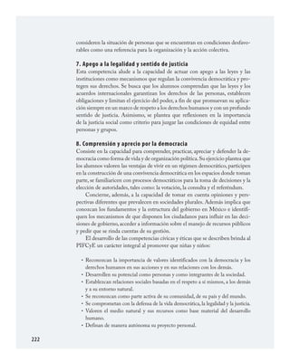 222
consideren la situación de personas que se encuentran en condiciones desfavo­
rables como una referencia para la organización y la acción colectiva.
7. Apego a la legalidad y sentido de justicia
Esta competencia alude a la capacidad de actuar con apego a las leyes y las
instituciones como mecanismos que regulan la convivencia democrática y pro­
tegen sus derechos. Se busca que los alumnos comprendan que las leyes y los
acuerdos internacionales garantizan los derechos de las personas, establecen
obligaciones y limitan el ejercicio del poder, a fin de que promuevan su aplica­
ción siempre en un marco de respeto a los derechos humanos y con un profundo
sentido de justicia. Asimismo, se plantea que reflexionen en la importancia
de la justicia social como criterio para juzgar las condiciones de equidad entre
personas y grupos.
8. Comprensión y aprecio por la democracia
Consiste en la capacidad para comprender, practicar, apreciar y defender la de­
mocracia como forma de vida y de organización política.Su ejercicio plantea que
los alumnos valoren las ventajas de vivir en un régimen democrático, participen
en la construcción de una convivencia democrática en los espacios donde toman
parte, se familiaricen con procesos democráticos para la toma de decisiones y la
elección de autoridades, tales como: la votación, la consulta y el referéndum.
Concierne, además, a la capacidad de tomar en cuenta opiniones y pers­
pectivas diferentes que prevalecen en sociedades plurales. Además implica que
conozcan los fundamentos y la estructura del gobierno en México e identifi­
quen los mecanismos de que disponen los ciudadanos para influir en las deci­
siones de gobierno, acceder a información sobre el manejo de recursos públicos
y pedir que se rinda cuentas de su gestión.
El desarrollo de las competencias cívicas y éticas que se describen brinda al
PIFCyE un carácter integral al promover que niñas y niños:
Reconozcan la importancia de valores identificados con la democracia y los
derechos humanos en sus acciones y en sus relaciones con los demás.
Desarrollen su potencial como personas y como integrantes de la sociedad.
Establezcan relaciones sociales basadas en el respeto a sí mismos, a los demás
y a su entorno natural.
Se reconozcan como parte activa de su comunidad, de su país y del mundo.
Se comprometan con la defensa de la vida democrática, la legalidad y la justicia.
Valoren el medio natural y sus recursos como base material del desarrollo
humano.
Definan de manera autónoma su proyecto personal.
•
•
•
•
•
•
•
FCyE.indd 222 23/7/08 09:50:52
 