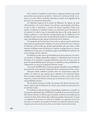 226
Por lo anterior, el ambiente escolar tiene un impacto formativo que puede
aprovecharse para promover prácticas y formas de convivencia donde se ex­
presen y se vivan valores y actitudes orientadas al respeto de la dignidad de las
personas y la convivencia democrática.
Los diferentes espacios de la escuela (la biblioteca, los salones, las áreas
administrativas y de recreo) ofrecen a los alumnos oportunidades formativas,
ya que en ellos se relacionan y conviven de formas específicas. Todos estos
espacios conforman el ambiente escolar y son relevantes para la formación de
los alumnos. Lo ideal es que la comunidad educativa se fije metas respecto al
trabajo académico y a las relaciones interpersonales que se establecen, con la
finalidad de que la escuela actúe coordinadamente, donde sus miembros parti­
cipen articuladamente para apoyar la formación de los alumnos.
Si el propósito de la formación cívica y ética es educar para la convivencia
democrática, la participación ciudadana y la toma de decisiones por sí mismos,
el ambiente escolar tendrá que aportar oportunidades para que niñas y niños
ejerciten el diálogo, tomen decisiones en conjunto, se pregunten por su respon­
sabilidad ante lo que pasa a su alrededor,tengan la posibilidad de colaborar con
otros y busquen el bien colectivo.
El ambiente escolar ofrece oportunidades para que las alumnas y los alum­
nos ejerciten el diálogo, desarrollen paulatina y sistemáticamente la toma de
decisiones en lo personal y lo grupal, reflexionen acerca de sus actos como un
gesto de responsabilidad ante lo que pasa a su alrededor y abre posibilidades de
colaboración con otros en la búsqueda del bien común.
Como parte del PIFCyE los maestros requieren identificar sus posibilidades
para promover en los alumnos el desarrollo de las competencias cívicas y éticas.
Asimismo, deben establecer acuerdos sobre sus características, rasgos de­
seables y la manera en que esperan que se expresen en la convivencia diaria.
Estos acuerdos pueden formar parte del proyecto escolar a través del cual los
maestros y el personal directivo asuman que la formación cívica y ética es una
responsabilidad colectiva.
De este modo el proyecto escolar y las sesiones del colectivo docente cons­
tituyen espacios para la definición de criterios que orienten la intervención en
el ambiente escolar.
Un ambiente escolar que favorece el aprendizaje académico y es acorde con
los propósitos planteados para el PIFCyE es resultado de una serie de decisiones
del colectivo docente y el director para consolidar condiciones favorables para la
convivencia democrática.Entre tales condiciones pueden mencionarse: el respeto
a la dignidad de las personas; la resolución de conflictos y la negociación de intereses
personales y comunitarios; la equidad, la inclusión y la integración educativa; la par-
ticipación y la existencia de normas claras y construidas de manera democrática.
FCyE.indd 226 23/7/08 09:50:53
 