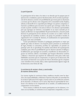 230
La participación
La participación de las niñas y los niños es un derecho que los prepara para el
ejercicio de su ciudadanía y para la vida democrática.En la escuela,la participa­
ción de los alumnos consiste en la posibilidad de que tomen parte en decisiones
y acciones que les afectan como integrantes de la comunidad escolar. Implica,
además, el desarrollo de su capacidad para dialogar con quienes comparten si­
tuaciones y problemas para encontrar una opción que convenga a todos. En la
escuela se puede contribuir a esta tarea al ofrecer a los alumnos oportunidades
para que expongan sus intereses y necesidades en un marco normado por el
respeto, la libertad y la responsabilidad. El personal directivo y docente puede
favorecer la participación de los alumnos de acuerdo con su edad a través de
la organización de asambleas escolares y de grupo, los periódicos murales, la
organización de la sociedad de alumnos, el nombramiento de representantes
de grupo, entre otras actividades.
Como procedimiento formativo, la pedagogía participativa es mejor que
aquella que reduce al alumno a la recepción pasiva: promueve su sentimiento
de logro, fortalece su autoestima, moviliza sus capacidades y le permite ser
partícipe activo de su aprendizaje. Es también antecedente de la participación
ciudadana, pues ofrece la posibilidad de que los alumnos ejerciten el diálogo y
la deliberación, que expongan sus acuerdos y manifiesten sus desacuerdos; ne­
gocien sus intereses, saberes y necesidades, que busquen alternativas creativas
a dilemas o situaciones que requieren de colaboración entre pares, todas estas
habilidades necesarias para la comprensión y el aprecio por la democracia. De
esta manera, al intervenir con su punto de vista en decisiones que les competen
como miembros de la escuela, niñas y niños experimentarán algunos rasgos de
la democracia como forma de vida.
La existencia de normas claras y construidas
de manera democrática
Las normas regulan la convivencia diaria, establecen vínculos entre los dere­
chos y las responsabilidades y delimitan el ejercicio del poder y la autoridad.En
la escuela,la aplicación de las reglas y normas suele ser una atribución exclusiva
de los docentes y el director, con lo cual se deja fuera la oportunidad de invo­
lucrar a los alumnos en la comprensión de su sentido y el establecimiento de
compromisos con las mismas.
Si las normas se elaboran de manera participativa con los alumnos, e in­
cluso con sus familias, se convierten en un compromiso compartido y se incre­
FCyE.indd 230 23/7/08 09:50:54
 